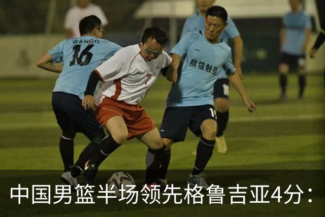中国男篮半场领先格鲁吉亚4分：双核轮休 廖三宁13分贺希宁9分